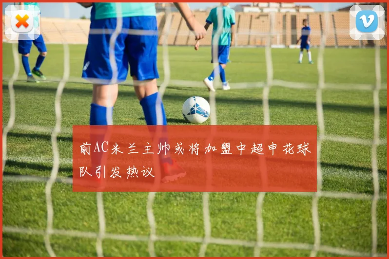 前AC米兰主帅或将加盟中超申花球队引发热议