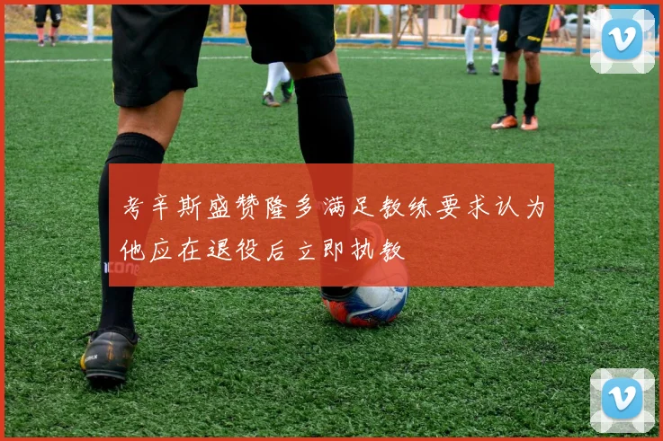 考辛斯盛赞隆多满足教练要求认为他应在退役后立即执教