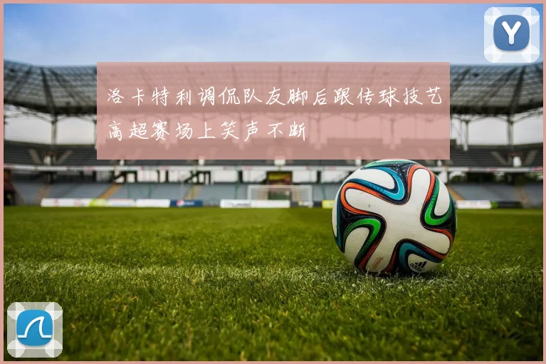 洛卡特利调侃队友脚后跟传球技艺高超赛场上笑声不断