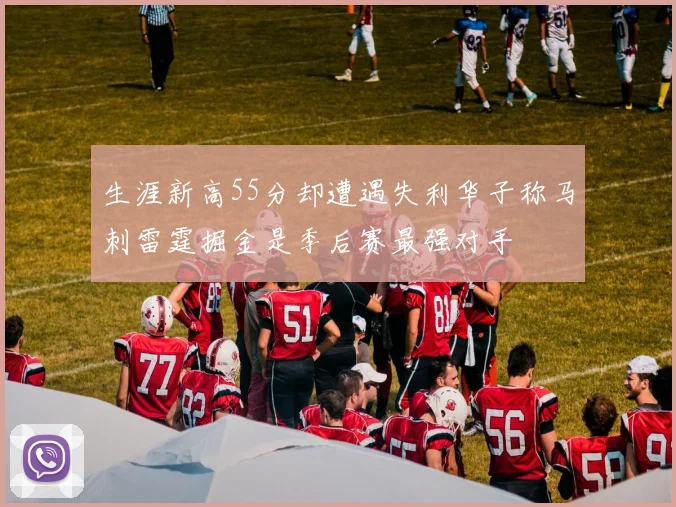 生涯新高55分却遭遇失利华子称马刺雷霆掘金是季后赛最强对手