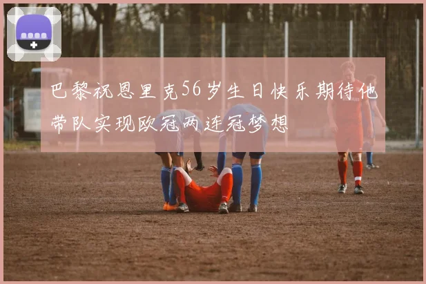 巴黎祝恩里克56岁生日快乐期待他带队实现欧冠两连冠梦想