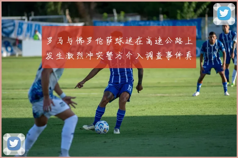 罗马与佛罗伦萨球迷在高速公路上发生激烈冲突警方介入调查事件真相