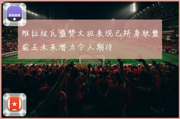 维拉纽瓦盛赞文班表现已跻身联盟前五未来潜力令人期待