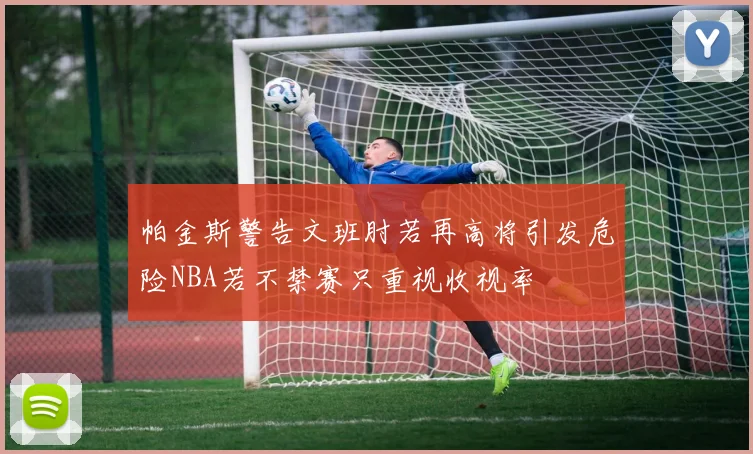 帕金斯警告文班肘若再高将引发危险NBA若不禁赛只重视收视率