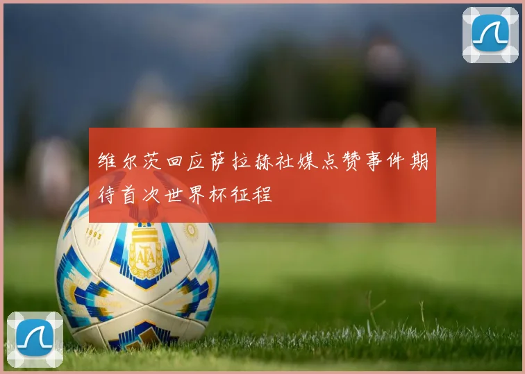 维尔茨回应萨拉赫社媒点赞事件期待首次世界杯征程