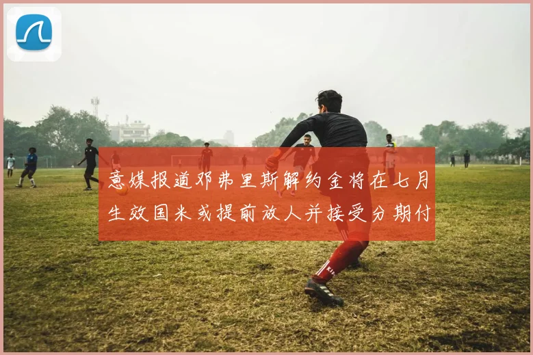 意媒报道邓弗里斯解约金将在七月生效国米或提前放人并接受分期付款